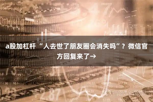 a股加杠桿 “人去世了朋友圈會消失嗎”？微信官方回復(fù)來了→